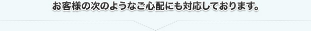 お客様の次のようなご心配にも対応しております。