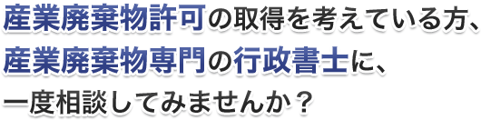 産業廃棄物許可の取得を考えている方、産業廃棄物専門の行政書士に、一度相談してみませんか？